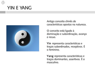 YIN E YANG

             Antigo conceito chinês de
             características opostas na natureza.

             O conceito está ligado à
             dominação e subordinação, avanço
             e recuo.

             Yin representa características e
             traços subordinados, receptivos. É
             o feminino.

             Yang representa características e
             traços dominantes, assertivos. É o
             masculino.
 