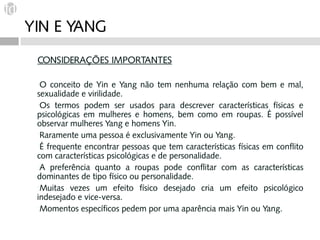 YIN E YANG
 CONSIDERAÇÕES IMPORTANTES

 O  conceito de Yin e Yang não tem nenhuma relação com bem e mal,
 sexualidade e virilidade.
 Os termos podem ser usados para descrever características físicas e
 psicológicas em mulheres e homens, bem como em roupas. É possível
 observar mulheres Yang e homens Yin.
 Raramente uma pessoa é exclusivamente Yin ou Yang.
 É frequente encontrar pessoas que tem características físicas em conflito
 com características psicológicas e de personalidade.
 A preferência quanto a roupas pode conflitar com as características
 dominantes de tipo físico ou personalidade.
 Muitas vezes um efeito físico desejado cria um efeito psicológico
 indesejado e vice-versa.
 Momentos específicos pedem por uma aparência mais Yin ou Yang.
 