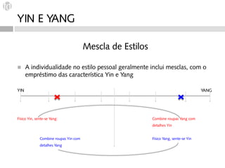 YIN E YANG

                                       Mescla de Estilos

◼     A individualidade no estilo pessoal geralmente inclui mesclas, com o
      empréstimo das característica Yin e Yang

YIN                                                                                    YANG




Físico Yin, sente-se Yang:                                 Combine roupas Yang com
                                                           detalhes Yin


              Combine roupas Yin com                       Físico Yang, sente-se Yin
              detalhes Yang
 