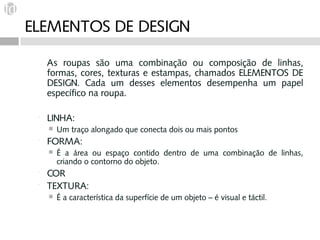ELEMENTOS DE DESIGN

     As roupas são uma combinação ou composição de linhas,
     formas, cores, texturas e estampas, chamados ELEMENTOS DE
     DESIGN. Cada um desses elementos desempenha um papel
     específico na roupa.

    LINHA:
        Um traço alongado que conecta dois ou mais pontos
    FORMA:
        É a área ou espaço contido dentro de uma combinação de linhas,
         criando o contorno do objeto.
    COR
    TEXTURA:
        É a característica da superfície de um objeto – é visual e táctil.
 