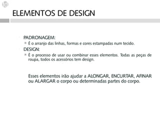 ELEMENTOS DE DESIGN

    PADRONAGEM:
        É o arranjo das linhas, formas e cores estampadas num tecido.
    DESIGN:
        É o processo de usar ou combinar esses elementos. Todas as peças de
         roupa, todos os acessórios tem design.



         Esses elementos irão ajudar a ALONGAR, ENCURTAR, AFINAR
         ou ALARGAR o corpo ou determinadas partes do corpo.
 
