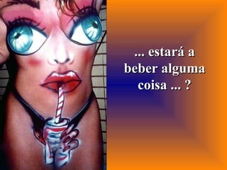 ... estará a beber alguma coisa ... ? 