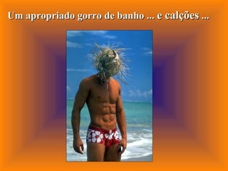 Um apropriado gorro de banho ...  e calções  ... 