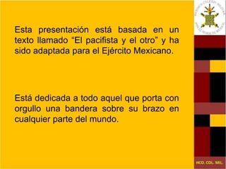 Esta presentación está basada en un texto llamado “El pacifista y el otro” y ha sido adaptada para el Ejército Mexicano. Está dedicada a todo aquel que porta con orgullo una bandera sobre su brazo en cualquier parte del mundo. 