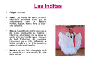 Las Inditas Origen.  Masaya. Vestit.  Les inditas fan servir un vestit tradicional totalment blanc que es complementa amb un “reboso” vermell, fustán, trenes, flors al cap i una canastra.  Dansa.  Aquest ball encara s’executa a les festes tradicionals de masaya i interpreta laboriositat de la dona de poble, amb moviments suaus i coquets de ball tradicional de marimba. L’executen un o més ballarines, a festes populars o en interpretacions professionals o aficionades. Música.  Aquest ball s’interpreta amb la cançó de son de marimba “El baile de la inditas”. 