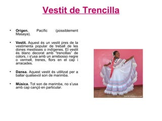 Vestit de Trencilla Origen.  Pacífic (possiblement Masaya). Vestit.  Aquest és un vestit pres de la vestimenta popular de treball de les dones mestisses o indígenes. El vestit és blanc decorat amb “trencillas” de colors, i s'usa amb un arrebosso negre o vermell, trenes, flors en el cap i arracades . Dansa.  Aquest vestit és utilitzat per a ballar qualsevol son de marimba. Música.  Tot son de marimba, no s’usa amb cap cançó en particular.  