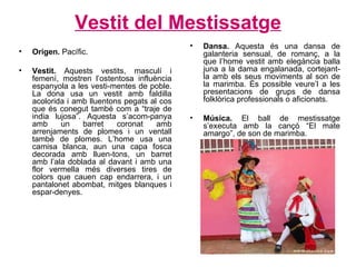 Vestit del Mestissat g e Origen.  Pacífic. Vestit.  Aquests vestits, masculí i femení, mostren l’ostentosa influència espanyola a les vesti-mentes de poble. La dona usa un vestit amb faldilla acolorida i amb lluentons pegats al cos que és conegut també com a “traje de india lujosa”. Aquesta s’acom-panya amb un barret coronat amb arrenjaments de plomes i un ventall també de plomes. L’home usa una camisa blanca, aun una capa fosca decorada amb lluen-tons, un barret amb l’ala doblada al davant i amb una flor vermella més diverses tires de colors que cauen cap endarrera, i un pantalonet abombat, mitges blanques i espar-denyes. Dansa.  Aquesta és una dansa de galanteria sensual, de romanç, a la que l’home vestit amb elegància balla juna a la dama engalanada, cortejant-la amb els seus moviments al son de la marimba. És possible veure’l a les presentacions de grups de dansa folklòrica professionals o aficionats. Música.  El ball de mestissatge s’executa amb la cançó “El mate amargo”, de son de marimba. 