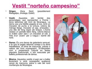 Vestit “norteño cam p esino” Origen.  Zona Nord (possiblement Matagalpa, Jinotega, Estelí)  Vestit.  Aquestos són també dos personatges, que representen a l’home i dona laboriosa del nord de Nicaragua. La dama usa una faldilla pegada al cos, amb un mocador de punta a la cintura, cotona de màniga llarga, mocador al cap, arracades i una olla de fang negre als braços. L’home vesteix un pantaló blanc llarg, cotona blanca (o d’altre color clar) i un mocador al coll, a més d’un “jícaro” per a l’aigua i barret del nord. Dansa.  És una dansa de galanteria sensual, a la que el pagès laboriós corteja a la dona treballadora, al ritme de mazurcas, polcas o valsos del nord nicaragüenc. S’interpreten com a presentació cultural en festes populars tradicionals, o són executats per ballets professionals de dansa. Música.  Aquestos vestits s’usen per a ballar lliurement o amb coreografia qualsevol cançó de marzurca, polca o vals del nord montanyós de Nicaragua. 