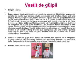 Vestit de  g üi p il Origen.  Pacífic. Traje.  Aquest és el vestit tradicional mestís de Nicaragua. El güipil és una camisa senzilla de manta, que pot ser simple o decorada amb brodats. S’usa amb una enagua (faldilla) llarga de vols, també brodada. Aquest conjunt, que pot ser blanc o negre, s’acompanya amb un mocador de pic a la cintura, trenes i guarniment de flors al cabell y arracades. La brusa acostuma a tenir quatre forats, un al pit, l’altre a l’esquena i dos a cada espatlla que, segons els investigadors, representaven per als indígenes les quatre punts cardinals. Les ballarines ballen descalces o amb caites. Alguns güipils es decoren amb dibuixos de petroglifs trobats al país o altres dibuixos senzills brodats. També poden afegir-se al conjunt un ventall de ma, un arrebós o un cornal de fang. L’home que acompanya usa una cotona i pantaló blanc senzill. Mé s un barret de pita. Aquest vestit es fa servir per a ballar qualsevol son de marimba. Dansa.  El vestit de güipil s’usa com a un conjunt molt popular per a interpretar sons de marimba. Els usen grups professionals així com a qualsevol persona per a ballar lliurement o amb coreografia alguna cançó nicaragüenca de marimba. Música.  Sons de marimba. 