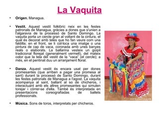 La Va q uita Origen.  Managua. Vestit.  Aquest vestit folklòric neix en les festes patronals de Managua, gràcies a dones que s'unien a l'algaravia de la processó de Santo Domingo. La vaquita porta un cercle gran al voltant de la cintura, el qual és decorat amb teles que ho fan veure com una faldilla; en el front, se li col·loca una imatge o una pintura de cap de vaca, coronada amb unes banyes reals o elaborats. La ballarina vesteix un güipil tradicional florejat (generalment vermell), del mateix color que la tela del vestit de la “vaca” (el cercle); a més, en el pentinat duu un arranjament floral. Danza.  Aquest vestit és encara usat per dones promesantes (que arriben a pagar una promesa al sant) durant la processó de Santo Domingo, durant les festes patronals de Managua a l'agost. La vaquita acompanya al sant, ballant al so de chicheros, i interactuant amb els altres promesantes qui simulen torejar i córrer-se d'ella. També és interpretada en presentacions coreografiadas de ballets professionals.  Música.  Sons de toros, interpretats per chicheros.  