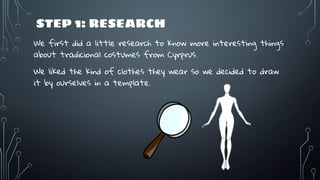 STEP 1: RESEARCH
We first did a little research to know more interesting things
about tradicional costumes from Cyrprus.
We liked the kind of clothes they wear so we decided to draw
it by ourselves in a template.