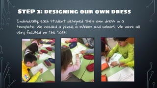 STEP 2: designing our own dress
Individually, each student designed their own dress in a
template. We needed a pencil, a rubber and colours. We were all
very focused on the task!