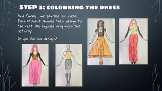 STEP 3: colouring the dress
And finally… we painted our dress.
Each student showed their design to
the rest. We enjoyed very much this
activity!
Do you like our designs?