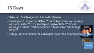 historie
13 Days
• Skriv ned 5 setninger om innholdet i filmen
• Eksempler: Hva var hendelsen? På hvilken måte kan vi være
kritiske til kilden? Hvor alvorlig er begivenheten? Tror du
vinklingen hadde vært annerledes om russerne hadde laget
filmen?
• Ferdig? Bruk 3 minutter til å diskuter dette med sidemannen.
 