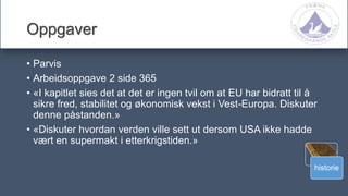 historie
Oppgaver
• Parvis
• Arbeidsoppgave 2 side 365
• «I kapitlet sies det at det er ingen tvil om at EU har bidratt til å
sikre fred, stabilitet og økonomisk vekst i Vest-Europa. Diskuter
denne påstanden.»
• «Diskuter hvordan verden ville sett ut dersom USA ikke hadde
vært en supermakt i etterkrigstiden.»
 