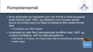 historie
Kompetansemål
• finne eksempler på hendelser som har formet et ikke-europeisk
lands historie etter 1900, og reflektere over hvordan landet
kunne ha utviklet seg hvis disse hendelsene ikke hadde funnet
sted
• Hovedfokus på USAs historie
• undersøke en eller flere internasjonale konflikter etter 1945, og
vurdere konfliktene, sett fra ulike perspektiver
• Sett filmen «13 Days» om Cuba-krisen sett fra amerikansk perspektiv
• Kalde krigen
 