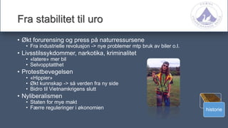 historie
Fra stabilitet til uro
• Økt forurensing og press på naturressursene
• Fra industrielle revolusjon -> nye problemer mtp bruk av biler o.l.
• Livsstilssykdommer, narkotika, kriminalitet
• «latere» mer bil
• Selvopptatthet
• Protestbevegelsen
• «Hippier»
• Økt kunnskap -> så verden fra ny side
• Bidro til Vietnamkrigens slutt
• Nyliberalismen
• Staten for mye makt
• Færre reguleringer i økonomien
 