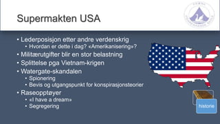 historie
Supermakten USA
• Lederposisjon etter andre verdenskrig
• Hvordan er dette i dag? «Amerikanisering»?
• Militærutgifter blir en stor belastning
• Splittelse pga Vietnam-krigen
• Watergate-skandalen
• Spionering
• Bevis og utgangspunkt for konspirasjonsteorier
• Raseopptøyer
• «I have a dream»
• Segregering
 