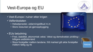 historie
Vest-Europa og EU
• Vest-Europa i ruiner etter krigen
• Velferdsstaten
• Helsetjenester, utdanningstilbud m.m
• Store ressurser på gjenoppbygging
• EUs betydning
• Fred, stabilitet, økonomisk vekst. Vekst og demokratisk utvikling i
tidligere østblokk-land
• Store forskjeller mellom landene, fritt marked gitt økte forskjeller
mellom fattig og rik
 