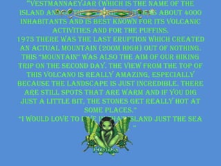 “Vestmannaeyjar (which is the name of the
 island and of the village on it) has about 4000
 inhabitants and is best known for its volcanic
           activities and for the puffins.
1973 there was the last eruption which created
 an actual mountain (200m high) out of nothing.
  this “mountain” was also the aim of our hiking
trip on the second day. The view from the top of
   this volcano is really amazing, especially
because the landscape is just incredible. There
   are still spots that are warm and if you dig
  just a little bit, the stones get really hot at
                    some places.”
“i would love to live in that island just the sea
                    wind and me “
 