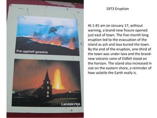 1973 Eruption



At 1:45 am on January 17, without
warning, a brand-new fissure opened
just east of town. The five-month long
eruption led to the evacuation of the
island as ash and lava buried the town.
By the end of the eruption, one-third of
the town was under lava and the brand-
new volcanic cone of Eldfell stood on
the horizon. The island also increased in
size on the eastern shore, a reminder of
how volatile the Earth really is.
 