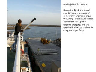 Landeyjahöfn ferry dock

Opened in 2011, the brand-
new terminal is a source of
controversy. Engineers argue
the wrong location was chosen.
The harbor silts up and
requires dredging, and the
terminal is now too shallow for
using the larger ferry.
 