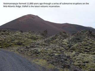 Vestmannæyjar formed 11,000 years ago through a series of submarine eruptions on the
Mid-Atlantic Ridge. Eldfell is the latest volcanic incarnation.
 