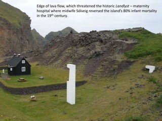 Edge of lava flow, which threatened the historic Landlyst – maternity
hospital where midwife Sólveig reversed the island’s 80% infant mortality
in the 19th century.
 