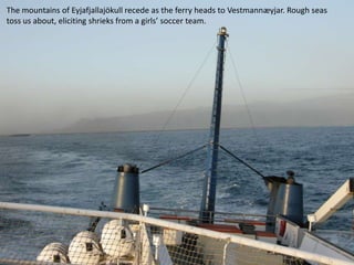 The mountains of Eyjafjallajökull recede as the ferry heads to Vestmannæyjar. Rough seas
toss us about, eliciting shrieks from a girls’ soccer team.
 