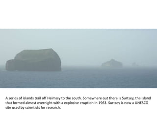 A series of islands trail off Heimæy to the south. Somewhere out there is Surtsey, the island
that formed almost overnight with a explosive eruption in 1963. Surtsey is now a UNESCO
site used by scientists for research.
 