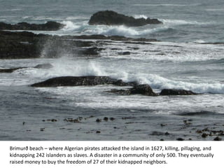 Brimurð beach – where Algerian pirates attacked the island in 1627, killing, pillaging, and
kidnapping 242 islanders as slaves. A disaster in a community of only 500. They eventually
raised money to buy the freedom of 27 of their kidnapped neighbors.
 