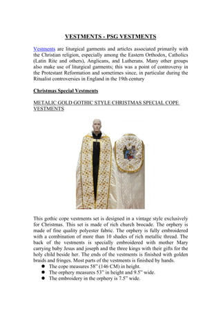 VESTMENTS - PSG VESTMENTS
Vestments are liturgical garments and articles associated primarily with
the Christian religion, especially among the Eastern Orthodox, Catholics
(Latin Rite and others), Anglicans, and Lutherans. Many other groups
also make use of liturgical garments; this was a point of controversy in
the Protestant Reformation and sometimes since, in particular during the
Ritualist controversies in England in the 19th century
Christmas Special Vestments
METALIC GOLD GOTHIC STYLE CHRISTMAS SPECIAL COPE
VESTMENTS
This gothic cope vestments set is designed in a vintage style exclusively
for Christmas. This set is made of rich church brocade. The orphery is
made of fine quality polyester fabric. The orphery is fully embroidered
with a combination of more than 10 shades of rich metallic thread. The
back of the vestments is specially embroidered with mother Mary
carrying baby Jesus and joseph and the three kings with their gifts for the
holy child beside her. The ends of the vestments is finished with golden
braids and fringes. Most parts of the vestments is finished by hands.
 The cope measures 58” (146 CM) in height.
 The orphery measures 53” in height and 9.5” wide.
 The embroidery in the orphery is 7.5” wide.
 