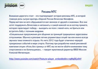 Реклама МТС
Внимание дорогого стоит - это подтверждает история рекламы МТС, в которой
главную роль сыграл вратарь сборной России Вячеслав Малафеев.
Перед матчем на него обрушивается вал звонков от друзей и знакомых. Все они
хотят поддержать Вячеслава и напомнить о самой важной на их взгляд примете,
которая гарантирует победу – выходить на поле с левой ноги, не бриться или
встретить бабу с полными ведрами.
«Специальные предложения для общения за границей традиционно адресованы
отпускникам. Обычно в рекламе летних роуминговых опций так или иначе всегда
звучала тема пляжного отдыха. Но лето 2012 года будет отмечено чередой
грандиозных событий в мире спорта. Поэтому при разработке новой рекламной
кампании опции «Ноль без границ» от МТС мы не могли обойти вниманием тему
спортсменов и их болельщиков», – говорит креативный директор BBDO Moscow
Николай Мегвелидзе.

http://www.youtube.com/watch?feature=player_embedded&v=ngWqOEjs94Y
                                    -1-
 