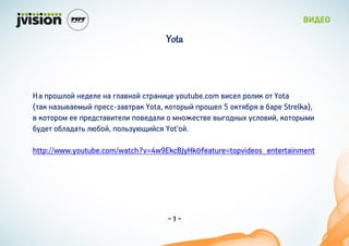 Yota



 ڧ ܧ֧է֧ڧ ܧ ԧڧѧӧܧ ѧܧ٧ youtube.com ӧ٧֧ ڧ٧  Yota
(ѧ ܧѧاӧѧ֧ۧ ֧-اѧӧѧ Yota, ܧ ֧ 5 ܧҧ  ҧѧ Strelka),
 ܧ ֧ ֧էѧӧ٧֧ڧ ӧ֧էѧڧ  ۧܧ֧֧ӧ ӧԧէܧ ڧӧ٧, ܧۧ
ҧէ֧ ҧڧѧէѧ ڧҧ, ڧا٧ۧ Yot'.

http://www.youtube.com/watch?v=4w9EkcBJyHk&feature=topvideos_entertainment




                                    -1-
 