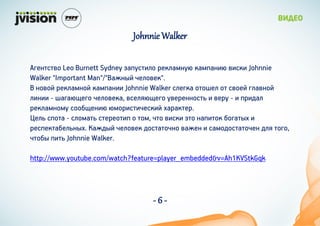 Johnnie Walker

ԧ֧ܧӧ Leo Burnett Sydney اѧ٧ڧ ֧ܧڧѧۧܧ ܧѧۧѧܧ٧ ӧ٧ܧ Johnnie
Walker "Important Man"/"ѧ֧ܧ ֧ڧӧ֧".
 ܧӧ ֧ܧڧѧۧܧ ܧѧۧѧܧ٧ Johnnie Walker ڧ֧ԧܧ ֧  ӧ֧ ԧڧѧӧܧ
ڧ٧ܧ٧ - ѧԧѧ֧ԧ ֧ڧӧ֧ܧ, ӧ֧ڧ֧ԧ ӧ֧֧ܧܧ  ӧ֧ -  ٧էѧ
֧ܧڧѧۧܧۧ ҧ֧ܧ٧ ۧ٧٧֧ܧ٧ ѧѧܧ֧.
֧ڧ  - ڧۧѧ ֧֧٧  ,  ӧ٧ܧ  ܧѧ٧ ҧԧѧ 
֧֧ܧѧҧ֧ڧܧ. ѧ֧է ֧ڧӧ֧ էѧܧ ӧѧ֧֧  ѧۧէѧ֧ էڧ ԧ,
ҧ ٧ Johnnie Walker.

http://www.youtube.com/watch?feature=player_embedded&v=Ah1KVStkGqk




                                   -6-
 