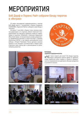 10 Вестник Бизнес-инкубатора «Ингрия», 01-03/2014
МЕРОПРИЯТИЯ
Боб Дорф и Лоренс Райт собрали банду пиратов
в «Ингрии»
Боб Дорф ,
серийный предприниматель
«Что такое стартап для меня? Это банда пиратов,
которые собираются вместе время от времени,
чтобы совместить куски «карты» и понять, в правиль-
ном ли направлении они двигаются. Всегда находитесь
в состоянии поиска»
------------------------------------------------------------------------
19 марта легендарный предприниматель и ментор
Боб Дорф вместе с основателем «Стартап Академии
СКОЛКОВО» Лоренсом Райтом набирали свою банду в
«Ингрии».
На целых 3 часа Боб и Лоренс стали членами сове-
тов директоров в 4 стартапах. Вместе Евгенией Смо-
родниковой они обсудили проблему «избытка инфор-
мации в соцсетях» (LikeHack), с Евгением Барулиным
(ResumUp) сервис по визуализации онлайн-рекрутмен-
та, продвижение рекламы в зонах Free WiFi c Сергеем
Несмачным (WiFly) и как сделать автолюбителя smart
(eZway) c Игорем Павловым. После краткого анализа
проекта и его текущего состояния Боб и Лоренс дали
стартапам свою оценку дел и рекомендации по даль-
нейшему развитию.
 