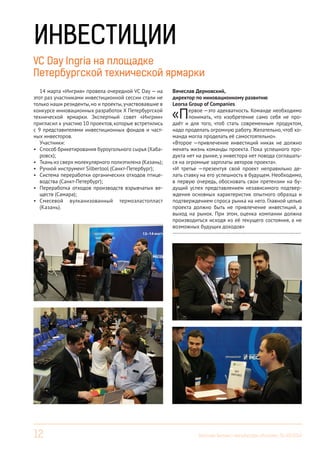 12 Вестник Бизнес-инкубатора «Ингрия», 01-03/2014
ИНВЕСТИЦИИ
VC Day Ingria на площадке
Петербургской технической ярмарки
14 марта «Ингрия» провела очередной VC Day — на
этот раз участниками инвестиционной сессии стали не
только наши резиденты,но и проекты,участвовавшие в
конкурсе инновационных разработок Х Петербургской
технической ярмарки. Экспертный совет «Ингрии»
пригласил к участию 10 проектов, которые встретились
с 9 представителями инвестиционных фондов и част-
ных инвесторов.
Участники:
•	 Способ брикетирования буроугольного сырья (Хаба-
ровск);
•	 Ткань из сверх молекулярного полиэтилена (Казань);
•	 Ручной инструмент Silbertool (Санкт-Петербург);
•	 Система переработки органических отходов птице-
водства (Санкт-Петербург);
•	 Переработка отходов производств взрывчатых ве-
ществ (Самара);
•	 Смесевой вулканизованный термоэластопласт
(Казань).
Вячеслав Дерновский,
директор по инновационному развитию
Leorsa Group of Companies
«Первое —это адекватность. Команде необходимо
понимать, что изобретение само себя не про-
даёт и для того, чтоб стать современным продуктом,
надо проделать огромную работу. Желательно, чтоб ко-
манда могла проделать её самостоятельно».
«Второе —привлечение инвестиций никак не должно
менять жизнь команды проекта. Пока успешного про-
дукта нет на рынке, у инвестора нет повода соглашать-
ся на огромные зарплаты авторов проекта».
«И третье —презентуя свой проект неправильно де-
лать ставку на его успешность в будущем. Необходимо,
в первую очередь, обосновать свои претензии на бу-
дущий успех представлением независимого подтвер-
ждения основных характеристик опытного образца и
подтверждением спроса рынка на него. Главной целью
проекта должно быть не привлечение инвестиций, а
выход на рынок. При этом, оценка компании должна
производиться исходя из её текущего состояния, а не
возможных будущих доходов»
------------------------------------------------------------------------
 