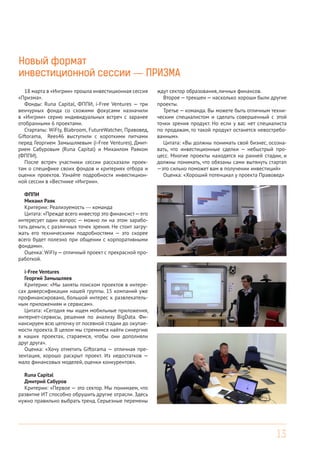 13
Новый формат
инвестиционной сессии — ПРИЗМА
18 марта в «Ингрии» прошла инвестиционная сессия
«Призма».
Фонды: Runa Capital, ФППИ, i-Free Ventures — три
венчурных фонда со схожими фокусами назначили
в «Ингрии» серию индивидуальных встреч с заранее
отобранными 6 проектами.
Стартапы: WiFly, Blabroom, FutureWatcher, Правовед,
Giftorama, Rees46 выступили с короткими питчами
перед Георгием Замышляевым (i-Free Ventures), Дмит-
рием Сабуровым (Runa Capital) и Михаилом Раяком
(ФППИ).
После встреч участники сессии рассказали проек-
там о специфике своих фондов и критериях отбора и
оценки проектов. Узнайте подробности инвестицион-
ной сессии в «Вестнике «Ингрии».
ФППИ
Михаил Раяк
Критерии: Реализуемость — команда
Цитата: «Прежде всего инвестор это финансист—его
интересует один вопрос — можно ли на этом зарабо-
тать деньги, с различных точек зрения. Не стоит загру-
жать его техническими подробностями — это скорее
всего будет полезно при общении с корпоративными
фондами».
Оценка: WiFly— отличный проект с прекрасной про-
работкой.
i-Free Ventures
Георгий Замышляев
Критерии: «Мы заняты поиском проектов в интере-
сах диверсификации нашей группы. 15 компаний уже
профинансировано, большой интерес к развлекатель-
ным приложениям и сервисам».
Цитата: «Сегодня мы ищем мобильные приложения,
интернет-сервисы, решения по анализу BigData. Фи-
нансируем всю цепочку от посевной стадии до окупае-
мости проекта. В целом мы стремимся найти синергию
в наших проектах, стараемся, чтобы они дополняли
друг друга».
Оценка: «Хочу отметить Giftorama — отличная пре-
зентация, хорошо раскрыт проект. Из недостатков —
мало финансовых моделей, оценки конкурентов».
Runa Capital
Дмитрий Сабуров
Критерии: «Первое — это сектор. Мы понимаем, что
развитие ИТ способно обрушить другие отрасли. Здесь
нужно правильно выбрать тренд. Серьезные перемены
ждут сектор образования, личных финансов.
Второе — трекшен — насколько хороши были другие
проекты.
Третье — команда. Вы можете быть отличным техни-
ческим специалистом и сделать совершенный с этой
точки зрения продукт. Но если у вас нет специалиста
по продажам, то такой продукт останется невостребо-
ванным».
Цитата: «Вы должны понимать свой бизнес, осозна-
вать, что инвестиционные сделки — небыстрый про-
цесс. Многие проекты находятся на ранней стадии, и
должны понимать, что обязаны сами вытянуть стартап
—это сильно поможет вам в получении инвестиций»
Оценка: «Хороший потенциал у проекта Правовед»
 