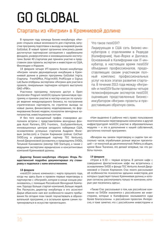 16 Вестник Бизнес-инкубатора «Ингрия», 01-03/2014
Что такое nestGSV?
Лидирующая в США сеть бизнес-ин-
кубаторов с отделениями в Редвуде
(Калифорния), Нью-Йорке и Далласе.
Основанный в Калифорнии как IT-ин-
кубатор, в настоящее время nestGSV
объединил профессионалов, предо-
ставляющих своим участникам пол-
ный комплекс профессиональных
услуг на всех этапах развития старта-
па. В течение 2013 года между «Ингри-
ей» и nestGSV были проведены четыре
телеконференции экспертов nestGSV,
оценивших представленные бизнес-
инкубатором «Ингрия» проекты и пре-
доставивших обратную связь.
GO GLOBAL
Стартапы из «Ингрии» в Кремниевой долине
В прошлом году команда Бизнес-инкубатора «Инг-
рия» открыла новые возможности для стартапов, запу-
стив программуподготовки к выходуна мировой рынок
GoGlobal. В новый проект органично вписались ранее
достигнутые партнерские соглашения с зарубежными
фондами, университетами и инновационными институ-
тами. Более 40 стартапов уже приняли участие и пред-
ставили свои проекты экспертам и инвесторам из США,
Финляндии и Израиля.
18 февраля четыре ИТ-проекта бизнес-инкубатора
«Ингрия» начали двухнедельную инкубацию в Крем-
ниевой долине в рамках программы GoGlobal Ingria.
Стартапы FreshOffice, PiligrimXXI, ProfiScope и Signus
Lab были отобраны экспертами «Ингрии» для участия в
проекте, генеральным партнером которого выступило
ОАО «РВК».
Участники программы получили доступ к Open
Accelerator Program nestGSV, прошли тренинговую про-
грамму и приняли участие в мастер-классах по культу-
ре ведения международного бизнеса, по построению
стратегических партнерств, по стратегии выхода на
новые рынки, финансовому моделированию, по фор-
мированию бизнес-модели, психологии венчурных ка-
питалистов, инвестиционным питчам.
И без того насыщенный график стажировки до-
полнили встречи с представителями венчурных фон-
дов Accel Partners, DFG Frontiers, EcoSystemVenture,
инновационных центров западного побережья США,
основателями успешных стартапов Андреем Филе-
вым (wrike.com) и Стасом Кирманом (сейчас CoChair
SVOD.org и управляющий партнер TEC Ventures),
Анной Дворниковой (основатель и председатель SVOD),
Татьяной Канзавелли (ментор 500 Startups), а также с
ведущими экспертами юридических и консалтинговых
компаний Кремниевой долины.
Директор Бизнес-инкубатора «Ингрия» Игорь Ро-
ждественский подробно документировал эту стажи-
ровку и поделился с нами впечатлениями.
18 февраля
«nestGSV сильно изменился с марта прошлого года,
когда мы здесь были и провели первые переговоры о
партнерстве с «Ингрией», которое в конце концов реа-
лизовалось, с помощью Российской Венчурной Компа-
нии. Гораздо больше стартап-компаний, больше людей.
Рик Расмуссен, директор инкубатора и его ассистент
Дарья объяснили нам все особенности нашего пребы-
вания На сегодня план такой: поучаствовать в образо-
вательной программе, а в остальное время самим по-
тренироваться в искусстве презентации».
«Нам выделено 6 рабочих мест, право пользования
многочисленными переговорными комнатами и другой
инфраструктурой nestGSV, участие в образовательных
модулях — и это в дополнение к нашей собственной,
достаточно плотной программе».
«Вечером мы заняли переговорку и сидели там не-
сколько часов, отрабатывая разные версии презента-
ций—от минутной до десятиминутной.Ребята,в общем,
кроме Вани Ткаченко, это делают впервые, так что ра-
боты полно».
19 февраля
«Утром в 8.30 — первая встреча. В уютном кафе с
совершенно фантастическим кофе мы встретились с
основателями SVOD и фонда TEC Ventures Анной Двор-
никовой и Стасом Хирманом. Стас много рассказывал
об особенностях психологии здешних инвесторов, для
которых существует только Кремниевая долина, и кото-
рые согласны рассматривать только те компании, кото-
рые уже поселились здесь».
«Также Стас рассказывал о том, как российские ком-
пании на SVODe знакомятся с российскими же инве-
сторами, которые в Калифорнии оказываются куда
более благосклонны к российским проектам. Интере-
сно, я тоже заметил, что с российскими инвесторами и
 