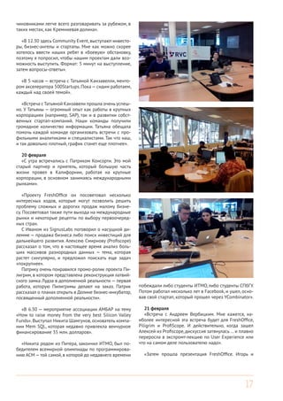 17
чиновниками легче всего разговаривать за рубежом, в
таких местах, как Кремниевая долина».
«В 12.30 здесь Community Event, выступают инвесто-
ры, бизнес-ангелы и стартапы. Мне как можно скорее
хотелось ввести наших ребят в «боевую» обстановку,
поэтому я попросил, чтобы нашим проектам дали воз-
можность выступить. Формат: 5 минут на выступление,
затем вопросы-ответы».
«В 5 часов — встреча с Татьяной Канзавелли, менто-
ром акселератора 500Startups.Пока—сидим работаем,
каждый над своей темой».
«Встреча с Татьяной Канзавели прошла очень успеш-
но. У Татьяны — огромный опыт как работы в крупных
корпорациях (например, SAP), так и в развитии собст-
венных стартап-компаний. Наши команды получили
громадное количество информации. Татьяна обещала
помочь каждой команде организовать встречи с про-
фильными аналитиками и специалистами. Так что наш,
и так довольно плотный, график станет еще плотнее».
20 февраля
«С утра встречались с Патриком Консорти. Это мой
старый партнер и приятель, который большую часть
жизни провел в Калифорнии, работая на крупные
корпорации, в основном занимаясь международными
рынками».
«Проекту FreshOffice он посоветовал несколько
интересных ходов, которые могут позволить решить
проблему сложных и дорогих продаж малому бизне-
су. Посоветовал также пути выхода на международные
рынки и некоторые рецепты по выбору первоочеред-
ных стран.
С Иваном из SignusLabs поговорил о насущной ди-
лемме — продажа бизнеса либо поиск инвестиций для
дальнейшего развития. Алексею Смирнову (Profiscope)
рассказал о том, что в настоящее время анализ боль-
ших массивов разнородных данных — тема, которая
растет сингулярно, и предложил поискать еще задач
«покрупнее».
Патрику очень понравился промо-ролик проекта Пи-
лигрим, в котором представлена реконструкция латвий-
ского замка Лудза в дополненной реальности — первая
работа, которую Пилигримы делают на заказ. Патрик
рассказал о планах открыть в Долине бизнес-инкубатор,
посвященный дополненной реальности».
«В 6.30 — мероприятие ассоциации АМБАР на тему
«How to raise money from the very best Silicon Valley
Funds». Выступал Никита Шамгунов, основатель компа-
нии Mem SQL, которая недавно привлекла венчурное
финансирование 35 млн. долларов».
«Никита родом из Питера, закончил ИТМО, был по-
бедителем всемирной олимпиады по программирова-
нию ACM —той самой, в которой до недавнего времени
побеждали либо студенты ИТМО, либо студенты СПбГУ.
Потом работал несколько лет в Facebook, и ушел, осно-
вав свой стартап, который прошел через YCombinator».
21 февраля
«Встреча с Андреем Вербицким. Мне кажется, на-
иболее интересной эта встреча будет для FreshOffice,
Piligrim и ProfiScope. И действительно, когда зашел
Алексей из Profiscope,дискуссия затянулась … и плавно
переросла в экспромт-лекцию по User Experience или
что на самом деле пользователю надо».
«Затем прошла презентация FreshOffice. Игорь и
 