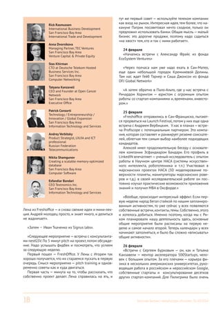 18 Вестник Бизнес-инкубатора «Ингрия», 01-03/2014
Лена из Freshoffice — и снова свежие идеи и мини-лек-
ция. Андрей молодец просто, и знает много, и делиться
не жадничает».
«Затем — Иван Ткаченко из Signus labs».
«Следующее мероприятие — встреча с консультанта-
ми nestGSV. По 5 минут pitch на проект, потом обсужде-
ние. Надо услышать фидбек и посмотреть, что успеем
за следующую неделю.
Первый пошел — FreshOffice. У Лены с Игорем так
хорошо получается, что их стараемся пускать в первую
очередь. Смысл мероприятия — pitch training и однов-
ременно советы как и куда двигаться.
Первая часть — минута на то, чтобы рассказать, что
собственно проект делает. Лена справилась на ять, и
тут же первый совет — используйте телеком компании
как вход на рынок. Интересная идея, тем более, что на-
кануне Патрик посоветовал нечто сходное, только он
предложил использовать банки. Общая мысль— малый
бизнес это дорогие продажи, поэтому надо садиться
«на хвост» тем, кто и так с ними работает».
24 февраля
«Начались встречи с Александр Фрайс из фонда
EcoSystem Ventures»
«Через полчаса нам уже надо ехать в Сан-Матео,
еще один небольшой городок Кремниевой Долины.
Там нас ждет Гейб Тэрнер и Саша Джонсон из фонда
DFJ Global Network»
«А затем обратно в Пало-Альто, где у нас встреча с
Ричардом Хорингом — юристом с огромным опытом
работы со стартап-компаниями и, временами, инвесто-
ром.»
25 февраля
«Freshoffice отправились в Сан-Франциско, пытают-
ся прорваться на Launch Festival, потом у них еще одна
встреча с Андреем Вербицким. У нас в планах—встре-
ча Profiscope с потенциальным партнером. Это компа-
ния, которая составляет и ранжирует резюме соискате-
лей, облегчая тем самым выбор наиболее подходящих
кандидатов.
Алексей имел продолжительную беседу с основате-
лем компании Эсфандиаром Бандари. Его профиль в
LinkedIN впечатляет— ученый-исследователь с опытом
работы в Научном центре НАСА (системы искусствен-
ного интеллекта, робототехника и т.п.) Участвовал в
марсианских проектах НАСА (3D моделирование по-
верхности планеты, манипуляторы марсианских рове-
ров и т.д.). в своей исследовательской работе он пос-
тоянно изучал практические возможности приложения
знаний и получил МВА в Оксфорде.»
«Вообще, происходит интересный эффект. Если пер-
вую неделю народ бегал стайкой по нашим запланиро-
ванным активностям, то уже сейчас у всех появляются
собственные встречи, контакты,темы. Собственно, этого
и хотелось добиться. Именно поэтому, когда мы с Ри-
ком планировали нашу деятельность здесь, основные
общие мероприятия были расписаны на первую не-
делю и самое начало второй. Теперь календари у всех
начинают заполняться, и было бы сложно «вписывать»
общие активности».
26 февраля
«Встречи с Сергеем Бурковым — он, как и Татьяна
Канзавели — ментор акселератора 500Startups, чело-
век с большим опытом. За его плечами — карьера фи-
зика в нескольких американских университетах, руко-
водящая работа в российском и нероссийском Google,
собственные стартапы и консультирование десятков
других стартап-компаний. Для Пилигрима было очень
Rick Rasmussen
International Business Development
San Francisco Bay Area
International Trade and Development
Anna Dvornikova
Managing Partner, TEC Ventures
San Francisco Bay Area
Venture Capital & Private Equity
Stas Khirman
CTO at Deutsche Telekom Hosted
Business Services Inc.
San Francisco Bay Area
Computer Networking
Tatyana Kanzaveli
CEO and Founder at Open Cancer
Network
San Francisco Bay Area
Executive Office
Patrick Consorti
Technology / Entrepreneurship /
Innovation / Global Expansion
San Francisco Bay Area
Information Technology and Services
Andrey Verbitsky
Product Strategist, UX/IA and ICT
professional
Russian Federation
Telecommunications
Nikita Shamgunov
Creating a scalable memory-optimized
database
San Francisco Bay Area
Computer Software
Esfandiar Bandari
CEO Textnomics Inc.
San Francisco Bay Area
Information Technology and Services
 