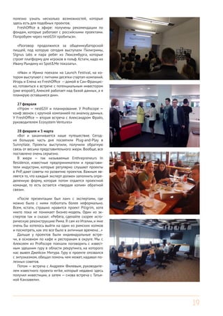 19
полезно узнать несколько возможностей, которые
здесь есть для подобных проектов.
FreshOffice в эфире: получены рекомендации по
фондам, которые работают с российскими проектами.
Попробуем через nestGSV пробиться».
«Разговор продолжился за общеинкубаторской
пиццей, под которую сегодня выступали Пилигримы,
SIgnus labs и пара ребят из Люксембурга, которые
строят платформу для игроков в гольф. Кстати, надо их
Ивану Рындину из Spot&Me показать».
«Иван и Ирина поехали на Launch Festival, на ко-
тором выступают с питчами десятки стартап-компаний.
Игорь и Елена из FreshOffice -- домой в Сан-Францис-
ко, готовиться к встрече с потенциальным инвестором
(уже второй!), Алексей работает над базой данных, а я
планирую оставшиеся дни».
27 февраля
«Утром — nestGSV и планирование. У Profiscope —
конф звонок с крупной компанией по анализу данных.
У FreshOffice — вторая встреча с Александром Фрайз,
руководителем Ecosystem Ventures»
28 февраля и 3 марта
«Вот и заканчивается наше путешествие. Сегод-
ня большую часть дня посвятили Plug-and-Play в
SunnyVale. Проекты выступили, получили обратную
связь от весьма представительного жюри. Вообще, все
поставлено очень серьезно.
В жюри — так называемые Enthrepreneurs In
Residence, известные предприниматели и представи-
тели индустрии, которые регулярно слушают проекты
в PnP, дают советы по развитию проектов. Важным яв-
ляется то, что каждый эксперт должен заполнить опре-
деленную форму, которая потом отдается проектной
команде, то есть остается «твердая копия» обратной
связи».
«После презентации был ланч с экспертами, где
можно было с ними поболтать более неформально.
Всем, кстати, страшно нравится проект Piligrim, хотя
никто пока не понимает бизнес-модель. Один из эк-
спертов так и сказал: «Ребята, сделайте скорее исто-
рическую реконструкцию Рима. Я сам из Италии, и мне
очень бы хотелось выйти на один из римских холмов
и посмотреть, как это все было в античные времена…»
Дальше у проектов были индивидуальные встре-
чи, в основном по кафе и ресторанам в округе. Мы с
Алексеем из Profiscope поехали поговорить с извест-
ным здешним гуру в области рекрутинга, на которого
нас вывел Джейсон Митура. Гуру о проекте отозвался
с энтузиазмом, обещал помочь чем может, надавал по-
лезных советов.
Потом — встреча с Андреем Филевым, руководите-
лем известного проекта wrike, который недавно здесь
получил инвестиции, а затем — снова встреча с Татья-
ной Канзавели».
 