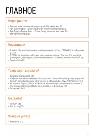 3
ГЛАВНОЕ
•	 Презентация заочного акселератора ФРИИ в «Ингрии» (8)
•	 Ток-шоу «Ингрии» на Петербургской технической ярмарке (9)
•	 Боб Дорф и Лоренс Райт собрали банду пиратов в «Ингрии» (10)
•	 StartupLynch Ingria (8)
•	 В марте «Ингрия» провела две инвестиционные сессии — VCDay Ingria и «Призма»
(12-13)
•	 В 2014 году резиденты «Ингрии» участвовали в четырех One-on-One meetings
(«Империус», «ВесторИн», «Хельсинки Венчурс», «Аксиома Капитал Партнерс») (11)
•	 Scratchduino (6)
•	 DemoDay Ingria на ПТЯ (14)
•	 «Creative teams» организовал «Workshop with Finnish Game Companies, Ingria and
Russian Game Companies». Конечно же не обошлось без Rovio Entertainment (14)
•	 Резиденты BigRobot, Go+ и NG Medicine нашли общую точку соприкосновения —
технологии удаленной обработки и передачи информации (14)
•	 Пилигрим XXI (15)
•	 nestGSV (16)
•	 FinLanding (20)
•	 Flexymind (22)
Мероприятия
Инвестиции
Трансфер технологий
Go GLobal
История успеха
 
