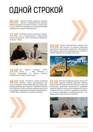 4 Вестник Бизнес-инкубатора «Ингрия», 01-03/2014
05.02 Дмитрий Калаев, директор акселера-
ционных и образовательных программ
ФРИИ представил возможности фонда и провел One-
on-оne с проектами,прошедшими в акселератор ФРИИ.
Подробности в разделе «Мероприятия»
13.02 Технопарк «Ингрия» заключил соглаше-
ние о сотрудничестве с «Технопарком
высоких технологий» Ханты-Мансийского автономно-
го округа — Югры
14.02 Три проекта «Ингрии» встре-
тились с Тимо Фелиным и
Ян-Эрик Нироваарой из Helsinki Ventures.
Подробности в разделе «Инвестиции»
18.02 Четыре ИТ-проекта бизнес-инкубатора
«Ингрия» начали двухнедельную про-
грамму инкубации в Кремниевой долине в рамках про-
граммы GoGlobal Ingria.Стартапы FreshOffice,Пилигрим
XXI, ProfiScope и Signus Lab были отобраны для участия
в программе, генеральным партнером которой выступи-
ло ОАО «РВК». Подробности в разделе «GoGlobal»
20.02 Стартап «Пилигрим XXI», подписал пер-
вый контракт на создание мобильного
приложения дополненной реальности. Тестирование
бета-версии мобильного приложения уже началось в
Латвии. Подробности в разделе «Клиенты»
21.02 В бизнес-инкубаторе прошла встреча ИТ-
проектов CashBox, VerumLabs Software,
eKassa, Flexymind, DzenMoney, ИHT (Мотив) с Марексом
Зелтиньшем, директором департамента управления
проектов Рижского технического университета. Вместе
с работой в РТУ он участвует в управлении латвийски-
ми бизнес-инкубаторами, заинтересованными в со-
трудничестве с российскими стартапами.
ОДНОЙ СТРОКОЙ
 