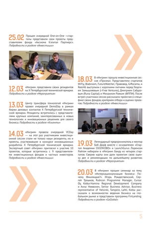5
18.03 В «Ингрии» прошла инвестиционная сес-
сия «Призма». Представители стартапов
WiFly, Blabroom, FutureWatcher, Правовед, Giftorama, и
Rees46 выступили с короткими питчами перед Георги-
ем Замышляевым (i-Free Ventures), Дмитрием Сабуро-
вым (Runa Capital) и Михаилом Раяком (ФППИ). После
встреч участники сессии рассказали проектам о специ-
фике своих фондов, критериях отбора и оценки проек-
тов. Подробности в разделе «Инвестиции»
19.03 Легендарный предприниматель и ментор
Боб Дорф вместе с основателем «Стар-
тап Академии СКОЛКОВО» и LaunchGurus Лоренсом
Райтом набирали в «Ингрии» банду из четырех стар-
тапов. Сверив карты они дали проектам свою оцен-
ку дел и рекомендации по дальнейшему развитию.
Подробности в разделе «Мероприятия»
20.03 В «Ингрии» прошел семинар на тему
«Интернационализация бизнеса: По-
чему Финляндия?». Игорь Рождественский, Сер-
гей Трошков, Rubicon Programme Manager, Cursor
Oy, Kotka-Hamina Regional Development Company
и Анна Неввонен, Senior Business Advisor, Business
representative of Helsinki, Tampere, Lahti, Kotka рас-
сказали о возможностях ведения бизнеса на гло-
бальном рынке и представили программу FinLanding.
Подробности в разделе «GoGlobal»
25.02 Прошел очередной One-on-One —стар-
тапы представили свои проекты пред-
ставителям фонда «Аксиома Кэпитал Партнерс».
Подробности в разделе «Инвестиции»
12.03 «Ингрия» представила своих резидентов
на Х Петербургской технической ярмарке.
Подробности в разделе «Мероприятия»
13.03 Центр трансфера технологий «Ингрии»
провел очередной DemoDay в рамках
биржи деловых контактов Х Петербургской техниче-
ской ярмарки. Резиденты встретились с представите-
лями крупных компаний, заинтересованных в новых
технологиях и инновационных решениях для своего
бизнеса. Подробности в разделе «Клиенты»
14.03 «Ингрия» провела очередной VCDay
— на этот раз участниками инвестици-
онной сессии стали не только наши резиденты, но и
проекты, участвовавшие в конкурсе инновационных
разработок Х Петербургской технической ярмарки.
Экспертный совет «Ингрии» пригласил к участию 10
проектов, которые встретились с 9 представителя-
ми инвестиционных фондов и частных инвесторов.
Подробности в разделе «Инвестиции»
 