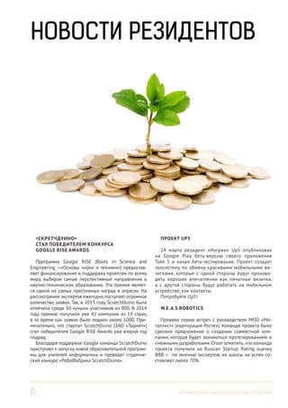 6 Вестник Бизнес-инкубатора «Ингрия», 01-03/2014
НОВОСТИ РЕЗИДЕНТОВ
«СКРЕТЧДУИНО»
СТАЛ ПОБЕДИТЕЛЕМ КОНКУРСА
GOOGLE RISE AWARDS
Программа Google RISE (Roots in Science and
Engineering —«Основы науки и техники») предостав-
ляет финансирование и поддержку проектам по всему
миру, выбирая самые перспективные направления в
научно-техническом образовании. Эта премия являет-
ся одной из самых престижных наград в отрасли. На
рассмотрение экспертов ежегодно поступает огромное
количество заявок. Так, в 2013 году ScratchDuino была
отмечена среди 30 лучших участников из 800. В 2014
году премию получили уже 42 компании из 19 стран,
в то время как заявок было подано около 1000. При-
мечательно, что стартап ScratchDuino (ЗАО «Тырнет»)
стал победителем Google RISE Awards уже второй год
подряд.
Благодаря поддержке Google команда ScratchDuino
приступает к запуску новой образовательной програм-
мы для учителей информатики и проведет студенче-
ский конкурс «РобоФабрика ScratchDuino».
ПРОЕКТ UP5
24 марта резидент «Ингрии» Up5 опубликовал
на Google Play бета-версию своего приложения
Take 5 и начал бета-тестирование. Проект создает
экосистему по обмену красивыми мобильными ви-
зитками, которые с одной стороны будут произво-
дить хорошее впечатление как печатные визитки,
а с другой стороны будут работать на мобильном
устройстве, как контакты.
Попробуйте Up5!
W.E.A.S.ROBOTICS
Провели серию встреч с руководством МПО «Ме-
таллист» (корпорация Ростех). Команде проекта было
сделано предложение о создании совместной ком-
пании, которая будет заниматься протезированием и
смежными разработками. Стоит отметить, что команда
проекта получила на Russian Startup Rating оценку
ВВВ — по мнению экспертов, их шансы на успех со-
ставляют около 70%.
 