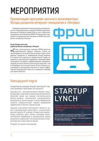 8 Вестник Бизнес-инкубатора «Ингрия», 01-03/2014
Презентация программ заочного акселератора
Фонда развития интернет-инициатив в «Ингрии»
Игорь Рождественский,
директор Бизнес-инкубатора «Ингрия»
«Статус регионального партнера ФРИИ дополнит
существующие сервисы «Ингрии». Сейчас мы
сфокусированы на проекты более зрелой стадии, обла-
дающие продуктом и проверенной бизнес-моделью.
В то время, как стартапы на предпосевной стадии ну-
ждаются в куда большей поддержке, а фондов/инфра-
структурных площадок, поддерживающих предприни-
мателей на таком раннем этапе,как раз недостает—как
в Петербурге,так и во всей стране. В итоге проекты, по-
ступающие в акселератор, получают не просто эффек-
тивную площадку для старта, но и надежного партнера
для своего бизнеса»
------------------------------------------------------------------------
МЕРОПРИЯТИЯ
5 февраля в Дмитрий Калаев, директор акселераци-
онных и образовательных программ ФРИИ представил
возможности фонда и провел One-on-оne с проектами,
прошедшими в акселератор ФРИИ.Региональным пар-
тнером акселерационной программы ФРИИ выступит
Бизнес-инкубатор «Ингрия».
StartupLynch Ingria
Каждыймесяцкоманда«Ингрии»приглашаетстар-
тапы проверить свой проект на прочность.
StartupLynch — регулярный проект бизнес-инку-
батора дает стартапам уникальную возможность
обратной связи при оценке состоятельности
бизнес-модели, технической реализуемости,
возможности монетизации и масштабирования
проекта, совершенствует навыки проведения
эффективных бизнес-презентаций.
Задачей участников StartupLynch является по-
иск и аргументация «узких мест», сложностей и
рисков проекта. В течение 10-минутной презен-
тации стартапы дают чёткое описание техно-
логических параметров и преимуществ своего
решения в сравнении с потенциальными конку-
рентами или аналогами на рынке.
Следите за нашим календарем!
 