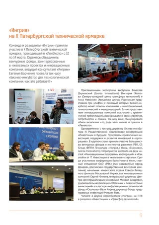 9
«Ингрия»
на Х Петербургской технической ярмарке
Приглашенными экспертами выступили Вячеслав
Дерновский (Leorsa Innovations), Виктория Желто-
ва (Северо-западный центр трансфера технологий) и
Анна Невоннен (Хельсинки центр). Участникам пред-
ставили три «лифта», с помощью которых бизнес-ин-
кубатор может помочь компаниям — инвестиционный,
технологический и международный. Затем представи-
тели инновационных компаний выступали с трехми-
нутной презентацией, рассказывали о своих проектах,
потребностях и планах. Ток-шоу явно стимулировало
обмен визитками —то, ради чего многие и пришли в
«Ленэкспо».
Одновременно с ток-шоу, директор Бизнес-инкуба-
тора И. Рождественский модерировал конференцию
«Инвестиции в будущее. Программы привлечения ин-
вестиций, поддержки и развития инноваций в корпо-
рациях». В круглом столе приняли участие большинст-
во венчурных фондов и институтов развития (РВК, GS
Group, ФППИ, Технопарк «Ингрия,» Фонд «Сколково»,
Leorsa Innovations). Мероприятие состояло из двух ча-
стей: «Инновационные программы корпораций» и «Как
отойти от IT. Инвестиции в «железные» стартапы». Сре-
ди участников конференции были Никита Уткин, глав-
ный специалист ОАО «РВК» (так называемый «фонд
фондов», российская государственная венчурная ком-
пания), начальник клиентского отдела Северо-Запад-
ного филиала Московской биржи для инновационных
компаний Сергей Филяев, генеральный директор Цен-
тра коммерциализации инноваций Михаил Захаревич,
руководитель направления «Облачных и повсеместных
вычислений» в кластере информационных технологий
фонда «Сколково» Иван Киреев,директор Фонда пред-
посевных инвестиций Михаил Раяк.
Читайте о других мероприятиях «Ингрии» на ПТЯ
в разделах «Инвестиции» и «Трансфер технологий».
Команда и резиденты «Ингрии» приняли
участие в Х Петербургской технической
ярмарке, проходившей в «ЛенЭкспо» с 12
по 14 марта. Стремясь объединить
венчурные фонды, заинтересованные
в «железных» проектах и инновационные
компании, ведущий консультант «Ингрии»
Евгения Барченко провела ток-шоу
«Бизнес-инкубатор для технологической
компании: как это работает?»
 
