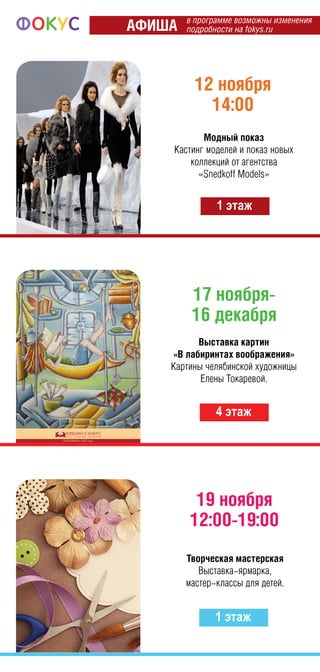 17 ноября-
16 декабря
4 этаж
12 ноября
14:00
1 этаж
Модный показ
Кастинг моделей и показ новых
коллекций от агентства
«Snedkoff Models»
Выставка картин
«В лабиринтах воображения»
Картины челябинской художницы
Елены Токаревой.
19 ноября
12:00-19:00
1 этаж
Творческая мастерская
Выставка-ярмарка,
мастер-классы для детей.
в программе возможны изменения
подробности на fokys.ruАФИША
 
