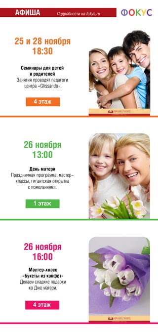 Подробности на fokys.ruАФИША
26 ноября
13:00
1 этаж
25 и 28 ноября
18:30
4 этаж
Семинары для детей
и родителей
Занятия проводят педагоги
центра «Glissando».
День матери
Праздничная программа, мастер-
классы, гигантская открытка
с пожеланиями.
26 ноября
16:00
4 этаж
Мастер-класс
«Букеты из конфет»
Делаем сладкие подарки
ко Дню матери.
 